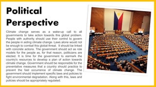 Climate change serves as a wake-up call to all
governments to take action towards this global problem.
People with authority should use their control to govern
the people in aiding climate change. Laws alone would not
be enough to combat this global threat. It should be linked
with concrete actions. The government should act as role
models for the people as, for that reason, politicians are
elected. It is time for the government to earmark the
country's resources to develop a plan of action towards
climate change. Government should be responsible for the
preventative measures that a country should practice to
prevent the fast occurrence of climate change. The
government should implement specific laws and policies to
fight environmental degradation. Along with this, laws and
policies should be appropriately regulated.
Political
Perspective
 