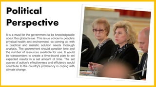 It is a must for the government to be knowledgeable
about this global issue. This issue concerns people's
physical health and environment, so coming up with
a practical and realistic solution needs thorough
analysis. The government should consider time and
the number of resources available for use. It would
be transcendent to create a time-bound plan to set
expected results in a set amount of time. The set
course of action's effectiveness and efficiency would
contribute to the country's proficiency in coping with
climate change.
Political
Perspective
 