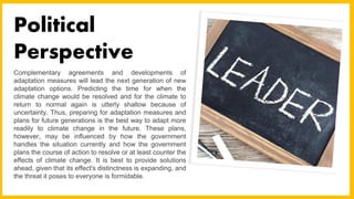 Complementary agreements and developments of
adaptation measures will lead the next generation of new
adaptation options. Predicting the time for when the
climate change would be resolved and for the climate to
return to normal again is utterly shallow because of
uncertainty. Thus, preparing for adaptation measures and
plans for future generations is the best way to adapt more
readily to climate change in the future. These plans,
however, may be influenced by how the government
handles the situation currently and how the government
plans the course of action to resolve or at least counter the
effects of climate change. It is best to provide solutions
ahead, given that its effect's distinctness is expanding, and
the threat it poses to everyone is formidable.
Political
Perspective
 
