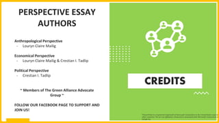 CREDITS
PERSPECTIVE ESSAY
AUTHORS
Anthropological Perspective
- Louryn Claire Mailig
Economical Perspective
- Louryn Claire Mailig & Crestian I. Tadlip
Political Perspective
- Crestian I. Tadlip
~ Members of The Green Alliance Advocate
Group ~
FOLLOW OUR FACEBOOK PAGE TO SUPPORT AND
JOIN US!
*PowerPoint is a registered trademark of Microsoft Corporation in the United States and/or
other countries. We are not affiliated, connected or associated with Microsoft Corporation or
Google Inc.
 