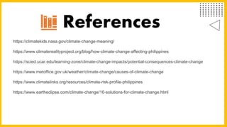 https://climatekids.nasa.gov/climate-change-meaning/
https://www.climaterealityproject.org/blog/how-climate-change-affecting-philippines
https://scied.ucar.edu/learning-zone/climate-change-impacts/potential-consequences-climate-change
https://www.metoffice.gov.uk/weather/climate-change/causes-of-climate-change
https://www.climatelinks.org/resources/climate-risk-profile-philippines
https://www.eartheclipse.com/climate-change/10-solutions-for-climate-change.html
References
 