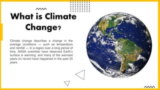 Climate change describes a change in the
average conditions — such as temperature
and rainfall — in a region over a long period of
time. NASA scientists have observed Earth’s
surface is warming, and many of the warmest
years on record have happened in the past 20
years.
What is Climate
Change?
 