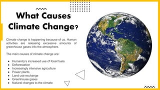 Climate change is happening because of us. Human
activities are releasing excessive amounts of
greenhouse gases into the atmosphere.
The main causes of climate change are:
● Humanity’s increased use of fossil fuels
● Deforestation
● Increasingly intensive agriculture
● Power plants
● Land use exchange
● Greenhouse gases
● Natural changes to the climate
What Causes
Climate Change?
 