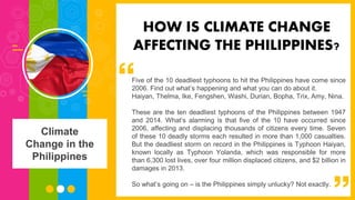 Five of the 10 deadliest typhoons to hit the Philippines have come since
2006. Find out what’s happening and what you can do about it.
Haiyan, Thelma, Ike, Fengshen, Washi, Durian, Bopha, Trix, Amy, Nina.
These are the ten deadliest typhoons of the Philippines between 1947
and 2014. What’s alarming is that five of the 10 have occurred since
2006, affecting and displacing thousands of citizens every time. Seven
of these 10 deadly storms each resulted in more than 1,000 casualties.
But the deadliest storm on record in the Philippines is Typhoon Haiyan,
known locally as Typhoon Yolanda, which was responsible for more
than 6,300 lost lives, over four million displaced citizens, and $2 billion in
damages in 2013.
So what’s going on – is the Philippines simply unlucky? Not exactly.
HOW IS CLIMATE CHANGE
AFFECTING THE PHILIPPINES?
Climate
Change in the
Philippines
 
