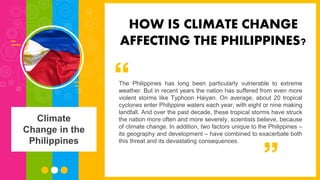 The Philippines has long been particularly vulnerable to extreme
weather. But in recent years the nation has suffered from even more
violent storms like Typhoon Haiyan. On average, about 20 tropical
cyclones enter Philippine waters each year, with eight or nine making
landfall. And over the past decade, these tropical storms have struck
the nation more often and more severely, scientists believe, because
of climate change. In addition, two factors unique to the Philippines –
its geography and development – have combined to exacerbate both
this threat and its devastating consequences.
HOW IS CLIMATE CHANGE
AFFECTING THE PHILIPPINES?
Climate
Change in the
Philippines
 