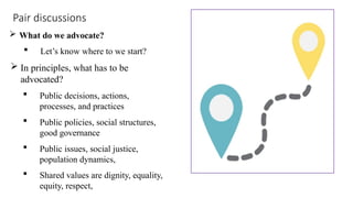 Pair discussions
 What do we advocate?
 Let’s know where to we start?
 In principles, what has to be
advocated?
 Public decisions, actions,
processes, and practices
 Public policies, social structures,
good governance
 Public issues, social justice,
population dynamics,
 Shared values are dignity, equality,
equity, respect,
 