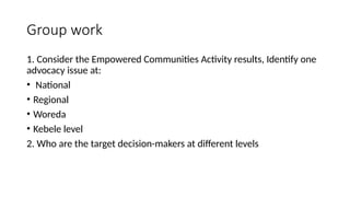 Group work
1. Consider the Empowered Communities Activity results, Identify one
advocacy issue at:
• National
• Regional
• Woreda
• Kebele level
2. Who are the target decision-makers at different levels
 