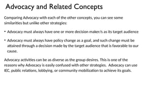 Advocacy and Related Concepts
Comparing Advocacy with each of the other concepts, you can see some
similarities but unlike other strategies:
• Advocacy must always have one or more decision maker/s as its target audience
• Advocacy must always have policy change as a goal, and such change must be
attained through a decision made by the target audience that is favorable to our
cause.
Advocacy activities can be as diverse as the group desires. This is one of the
reasons why Advocacy is easily confused with other strategies. Advocacy can use
IEC, public relations, lobbying, or community mobilization to achieve its goals.
 