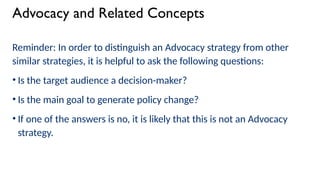 Advocacy and Related Concepts
Reminder: In order to distinguish an Advocacy strategy from other
similar strategies, it is helpful to ask the following questions:
• Is the target audience a decision-maker?
• Is the main goal to generate policy change?
• If one of the answers is no, it is likely that this is not an Advocacy
strategy.
 