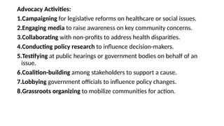 Advocacy Activities:
1.Campaigning for legislative reforms on healthcare or social issues.
2.Engaging media to raise awareness on key community concerns.
3.Collaborating with non-profits to address health disparities.
4.Conducting policy research to influence decision-makers.
5.Testifying at public hearings or government bodies on behalf of an
issue.
6.Coalition-building among stakeholders to support a cause.
7.Lobbying government officials to influence policy changes.
8.Grassroots organizing to mobilize communities for action.
 