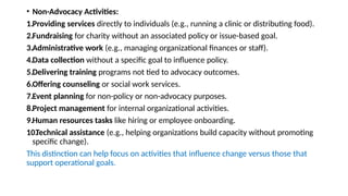 • Non-Advocacy Activities:
1.Providing services directly to individuals (e.g., running a clinic or distributing food).
2.Fundraising for charity without an associated policy or issue-based goal.
3.Administrative work (e.g., managing organizational finances or staff).
4.Data collection without a specific goal to influence policy.
5.Delivering training programs not tied to advocacy outcomes.
6.Offering counseling or social work services.
7.Event planning for non-policy or non-advocacy purposes.
8.Project management for internal organizational activities.
9.Human resources tasks like hiring or employee onboarding.
10.
Technical assistance (e.g., helping organizations build capacity without promoting
specific change).
This distinction can help focus on activities that influence change versus those that
support operational goals.
 