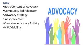 Outline
•Basic Concept of Advocacy
•Community-led Advocacy
•Advocacy Strategy
• Advocacy M&E
•Overview Advocacy Activity
•NSA Visibility
 