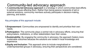 Community-led advocacy approach
• A community-led advocacy approach is a strategy in which communities lead efforts
to address issues affecting them. Rather than being passive recipients of aid or
external solutions, community members actively participate in decision-making,
planning, and action.
Key principles of this approach include:
1.Empowerment: Communities are empowered to identify and prioritize their own
needs.
2.Participation: The community plays a central role in advocacy efforts, ensuring that
policymakers, institutions, or other stakeholders hear their voices.
3.Sustainability: By engaging the community in advocacy, the approach fosters more
sustainable outcomes because the solutions are rooted in local knowledge and
experience.
4.Equity and Inclusion: This approach aims to include marginalized or
underrepresented groups in advocacy, ensuring their perspectives are considered.
 