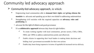 Community led advocacy approach
 Community-led-advocacy approach, in which:
 Empowering local communities able to demand their rights and giving citizens the
mandate to advocate and speaking up on their own behalf in addressing undernutrition
 Strengthening civil societies with the required capacities on advocacy roles and
positioning to
• advocate for the right of citizens and good governance
 It’s a collaborative approach between duty bears & right holders:
 To create working together with local communities, private sectors, CSOs, CBOs,
FBOs and OPDs to address undernutrition jointly and effectively
 Enable citizens in supporting their local leaders in making better decisions and
holding local government accountable for their own actions
 Enable duty bears being responsive in terms of equitable & increased service delivery
 