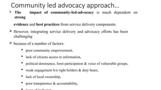 Community led advocacy approach…
 The impact of community-led-advocacy is much dependent on
strong
evidence and best practices from service delivery components.
 However, integrating service delivery and advocacy efforts has been
challenging
 because of a number of factors:
 poor community empowerment,
 lack of citizens access to information,
 political dominance, limit participation & voice of vulnerable groups,
 weak engagement b/n right holders & duty bears,
 lack of local ownership,
 poor transparence & accountability,
 