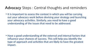 Advocacy Steps : Central thoughts and reminders
• It is important to assess the context in which you will be carrying
out your advocacy work before devising your strategy and launching
your advocacy activities. Similarly, you need to have a good
understanding of the issues that need to be addressed.
• Have a good understanding of the external and internal factors that
influence your chances of success. This will help you identify the
type of approach and activities that are likely to have the greatest
impact.
 