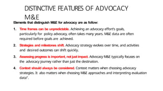 DISTINCTIVE FEATURES OF ADVOCACY
M&E
Elements that distinguish M&E for advocacy are as follow:
1. Time frames can be unpredictable. Achieving an advocacy effort’s goals,
particularly for policy advocacy, often takes many years. M&E data are often
required before goals are achieved.
2. Strategies and milestones shift. Advocacy strategy evolves over time, and activities
and desired outcomes can shift quickly.
3. Assessing progress is important, not just impact. Advocacy M&E typically focuses on
the advocacy journey rather than just the destination.
4. Context should always be considered. Context matters when choosing advocacy
strategies. It also matters when choosing M&E approaches and interpreting evaluation
data”.
 