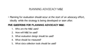 PLANNING ADVOCACY M&E
• Planning for evaluation should occur at the start of an advocacy effort,
ideally while the strategy is being developed or soon after.
FIVE QUESTIONS FOR PLANNING ADVOCACY M&E:
1. Who are the M&E users?
2. How will M&E be used?
3. What evaluation design should be used?
4. What should be measured?
5. What data collection tools should be used?
 