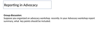 Reporting in Advocacy
Group discussion:
Suppose you organized an advocacy workshop recently. In your Advocacy workshop report
summary, what key points should be included.
 