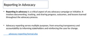 Reporting in Advocacy
• Reporting in advocacy is a critical aspect of any advocacy campaign or initiative. It
involves documenting, tracking, and sharing progress, outcomes, and lessons learned
throughout the advocacy process.
• Advocacy reporting serves multiple purposes, from ensuring transparency and
accountability to informing stakeholders and reinforcing the case for change.
advocacy reporting format.xlsx
 
