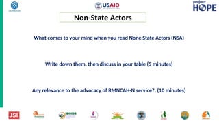What comes to your mind when you read None State Actors (NSA)
Write down them, then discuss in your table (5 minutes)
Any relevance to the advocacy of RMNCAH-N service?, (10 minutes)
Non-State Actors
 