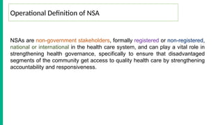 NSAs are non-government stakeholders, formally registered or non-registered,
national or international in the health care system, and can play a vital role in
strengthening health governance, specifically to ensure that disadvantaged
segments of the community get access to quality health care by strengthening
accountability and responsiveness.
Operational Definition of NSA
 