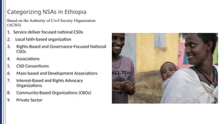 Categorizing NSAs in Ethiopia
Based on the Authority of Civil Society Organization
(ACSO)
1. Service deliver focused national CSOs
2. Local faith-based organization
3. Rights-Based and Governance-Focused National
CSOs
4. Associations
5. CSO Consortiums
6. Mass-based and Development Associations
7. Interest-Based and Rights Advocacy
Organizations
8. Community-Based Organizations (CBOs)
9. Private Sector
 