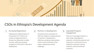 CSOs in Ethiopia's Development Agenda
1 Increased Registration
Following the implementation of
Proclamation #1113/2019, the
number of registered CSOs in
Ethiopia has witnessed a notable
increase, reflecting a growing
recognition of the sector's vital role in
development.
2 Partners in Development
The government's perception of
CSOs has shifted to recognizing them
as “partners in development”,
reflecting a growing understanding
of the crucial contributions CSOs
make to addressing societal
challenges.
3 Expanded Program
Engagement
CSOs are increasingly involved in a
wide range of development
programs, contributing expertise and
resources to critical areas such as
healthcare, education, poverty
reduction, and environmental
protection.
 