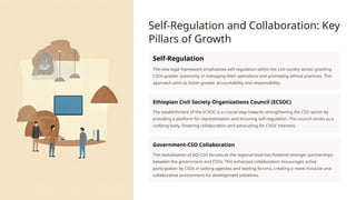 Self-Regulation and Collaboration: Key
Pillars of Growth
Self-Regulation
The new legal framework emphasizes self-regulation within the civil society sector, granting
CSOs greater autonomy in managing their operations and promoting ethical practices. This
approach aims to foster greater accountability and responsibility.
Ethiopian Civil Society Organizations Council (ECSOC)
The establishment of the ECSOC is a crucial step towards strengthening the CSO sector by
providing a platform for representation and ensuring self-regulation. The council serves as a
unifying body, fostering collaboration and advocating for CSOs' interests.
Government-CSO Collaboration
The revitalization of GO-CSO forums at the regional level has fostered stronger partnerships
between the government and CSOs. This enhanced collaboration encourages active
participation by CSOs in setting agendas and leading forums, creating a more inclusive and
collaborative environment for development initiatives.
 