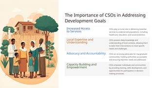 The Importance of CSOs in Addressing
Development Goals
Increased Access
to Services
CSOs play a crucial role in delivering essential
services to underserved populations, including
healthcare, education, and social protection.
Local Expertise and
Understanding
CSOs possess deep knowledge and
understanding of local contexts, allowing them
to tailor their interventions to meet specific
needs and challenges.
Advocacy and Accountability CSOs act as strong advocates for marginalized
communities, holding authorities accountable
and ensuring that their needs are addressed.
Capacity Building and
Empowerment
CSOs empower individuals and communities
by providing training, skills development, and
opportunities for participation in decision-
making processes.
 