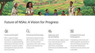 Future of NSAs: A Vision for Progress
Continued Growth
With a supportive legal
framework, increased funding,
and a focus on capacity building,
the Ethiopian CSO sector has the
potential to continue its growth
and expand its impact across all
sectors of society.
Enhanced Partnerships
Fostering strong partnerships
with the government, private
sector, and international
organizations will create a more
cohesive and impactful civil
society sector.
Advocacy and
Accountability
CSOs will continue to play a crucial
role in advocating for human
rights, promoting good
governance, and holding
authorities accountable for their
actions.
Empowerment and
Participation
Empowering communities and
fostering greater participation in
decision-making processes will
ensure that development
initiatives are truly inclusive and
sustainable.
 