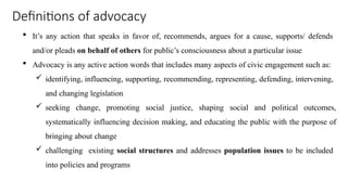 Definitions of advocacy
 It’s any action that speaks in favor of, recommends, argues for a cause, supports/ defends
and/or pleads on behalf of others for public’s consciousness about a particular issue
 Advocacy is any active action words that includes many aspects of civic engagement such as:
 identifying, influencing, supporting, recommending, representing, defending, intervening,
and changing legislation
 seeking change, promoting social justice, shaping social and political outcomes,
systematically influencing decision making, and educating the public with the purpose of
bringing about change
 challenging existing social structures and addresses population issues to be included
into policies and programs
 