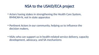 NSA to the USAID/ECA project
• Actors having stakes in strengthening the Health Care System,
RMNCAH-N, not in state apparatus
• Pertinent Actors in our community, helping us to influence the
decision makers,
• NSAs who can support us in health-related service delivery, capacity
development, advocacy, and SA mechanisms
 