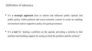 Definition of advocacy
 It’s a strategic approach aims to inform and influence public opinion and
public policy within political and socio-economic context to create an enabling
environment and/or supportive policy for good governance
 It’s a tool for “putting a problem on the agenda, providing a solution to that
problem and building support for acting on both the problem and the solution”
 