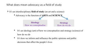 What does mean advocacy as a field of study
 It’s an interdisciplinary field of study (an art and a science)
 Advocacy is the function of ARTS and SCIENCE
 It’s an ideology (art) of how we conceptualize and strategy (science) of
how do we do
 It’s how we inform and influence the public opinions and public
decisions that affect the people’s lives
Ideology
How we conceptualise
Strategy
How do we do
 
