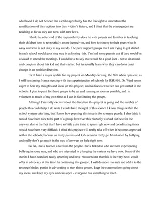 adulthood. I do not believe that a child-aged bully has the foresight to understand the
ramifications of their actions into their victim’s future, and I think that the conseqences are
reaching as far as they can now, with new laws.
       I think the other end of the responsibility does lie with parents and families in teaching
their children how to respectfully assert themselves, and how to convey to their peers what is
okay and what is not okay to say and do. The peer support groups that I am trying to get started
in each school would go a long way in achieving this. I’ve had some parents ask if they would be
allowed to attend the meetings. I would have to say that would be a good idea - not to sit around
and complain about this kid and that teacher, but to actually learn what they can do to enact
change in an positive direction.
       I will have a major update for my project on Monday evening, the 26th when I present, as
I will be coming from a meeting with the superintendent of schools for RSU#10. Dr. Ward seems
eager to hear my thoughts and ideas on this project, and to discuss what we can get started in the
schools. I plan to push for these groups to be up and running as soon as possible, and to
volunteer as much of my own time as I can in facilitating the groups.
       Although I’m really excited about the direction this project is going and the number of
people this could help, I do wish I would have thought of this sooner. I know things within the
school system take time, but I know how pressing this issue is for so many people. I also think it
would have been nice to be part of a group, however this probably worked out best for me
anyway, due to the fact that I have so little extra time to spare right now and coordinating times
would have been very difficult. I think this project will really take off when it becomes approved
within the schools, because so many parents and kids seem to really get blind-sided by bullying,
and really don’t get much in the way of answers or help right now.
       So far, I have learned a lot from the people I have talked to who are both experiencing
bullying in some way, and who are interested in changing the system we have now. Some of the
stories I have heard are really upsetting and have reassured me that this is the very best I could
offer in advocacy at this time. In continuing this project, I will do more research and add it to the
resource binder, persist in advocating to start these groups, keep the conversations going about
my ideas, and keep my eyes and ears open - everyone has something to teach.
 