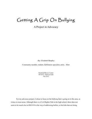 Getting A Grip On Bullying
                                A Project in Advocacy




                                     ~By: Elizabeth Murphy~

                Community member, student, habilitation specialist, artist... Mom



                                       Rumford/Mexico Center
                                       HUS352 - Patricia Clark
                                             Fall 2012




       For my advocacy project, I chose to focus on the bullying that is going on in this area, as
it does in most areas. Although there is a Civil Rights Club in the high school, there does not
seem to be much else in RSU#10 in the way of addressing bullies, or the kids that are being
 
