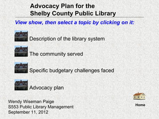 Advocacy Plan for the
          Shelby County Public Library
   View show, then select a topic by clicking on it:


         Description of the library system

         The community served


         Specific budgetary challenges faced


         Advocacy plan

Wendy Wiseman Paige
                                                       Home
S553 Public Library Management
September 11, 2012
 