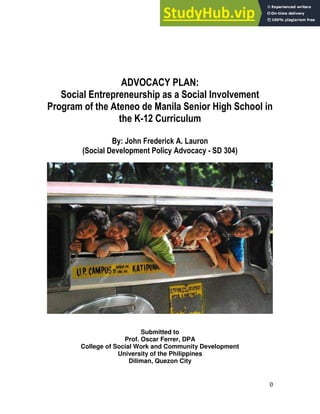0
ADVOCACY PLAN:
Social Entrepreneurship as a Social Involvement
Program of the Ateneo de Manila Senior High School in
the K-12 Curriculum
By: John Frederick A. Lauron
(Social Development Policy Advocacy - SD 304)
Submitted to
Prof. Oscar Ferrer, DPA
College of Social Work and Community Development
University of the Philippines
Diliman, Quezon City
 