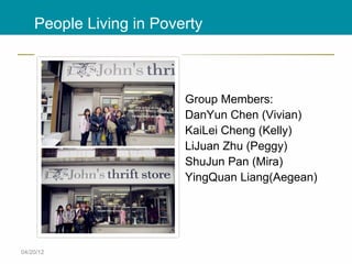 People Living in Poverty



                         Group Members:
                         DanYun Chen (Vivian)
                         KaiLei Cheng (Kelly)
                         LiJuan Zhu (Peggy)
                         ShuJun Pan (Mira)
                         YingQuan Liang(Aegean)




04/20/12
 