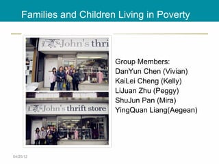 Families and Children Living in Poverty



                         Group Members:
                         DanYun Chen (Vivian)
                         KaiLei Cheng (Kelly)
                         LiJuan Zhu (Peggy)
                         ShuJun Pan (Mira)
                         YingQuan Liang(Aegean)




04/25/12
 
