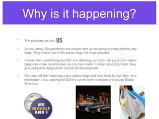 Why is it happening?
•   The problem lies with   US
•   As you know, Singaporeans are people who go shopping without carrying any
    bags. They make use of the plastic bags the shop provides.

•   It looks like a small thing but NO, it is affecting our Earth. As you know, plastic
    bags cannot be decomposed as it is man-made. In most shopping malls, they
    give out plastic bags which cannot be decomposed.

•   Humans will then have too many plastic bags that they have to burn them in a
    incinerator, thus causing the Earth’s ozone layer to lessen and cause Global
    Warming.
 