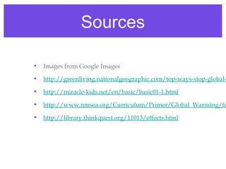 Sources

•   Images from Google Images

•   http://greenliving.nationalgeographic.com/top-ways-stop-global-

•   http://miracle-kids.net/en/basic/basic01-1.html

•   http://www.nmsea.org/Curriculum/Primer/Global_Warming/fo

•   http://library.thinkquest.org/11013/effects.html
 