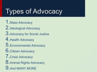 Types of Advocacy
1.Mass Advocacy
2.Ideological Advocacy
3.Advocacy for Social Justice
4.Health Advocacy
5.Environmental Advocacy
6.Citizen Advocacy
7.Crisis Advocacy
8.Animal Rights Advocacy
9.And MANY MORE
 
