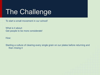 The Challenge
To start a small movement in our school!


What is it about:
Get people to be more considerate!


How:


Starting a culture of clearing every single grain on our plates before returning and
   then rinsing it
 