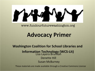 Washington Coalition for School Libraries and Information Technology (WCS-Lit) www.fundourfuturewashington.org Advocacy Primer Lisa Layera Brunkan  Denette Hill  Susan McBurney These materials are made available through a Creative Commons License 