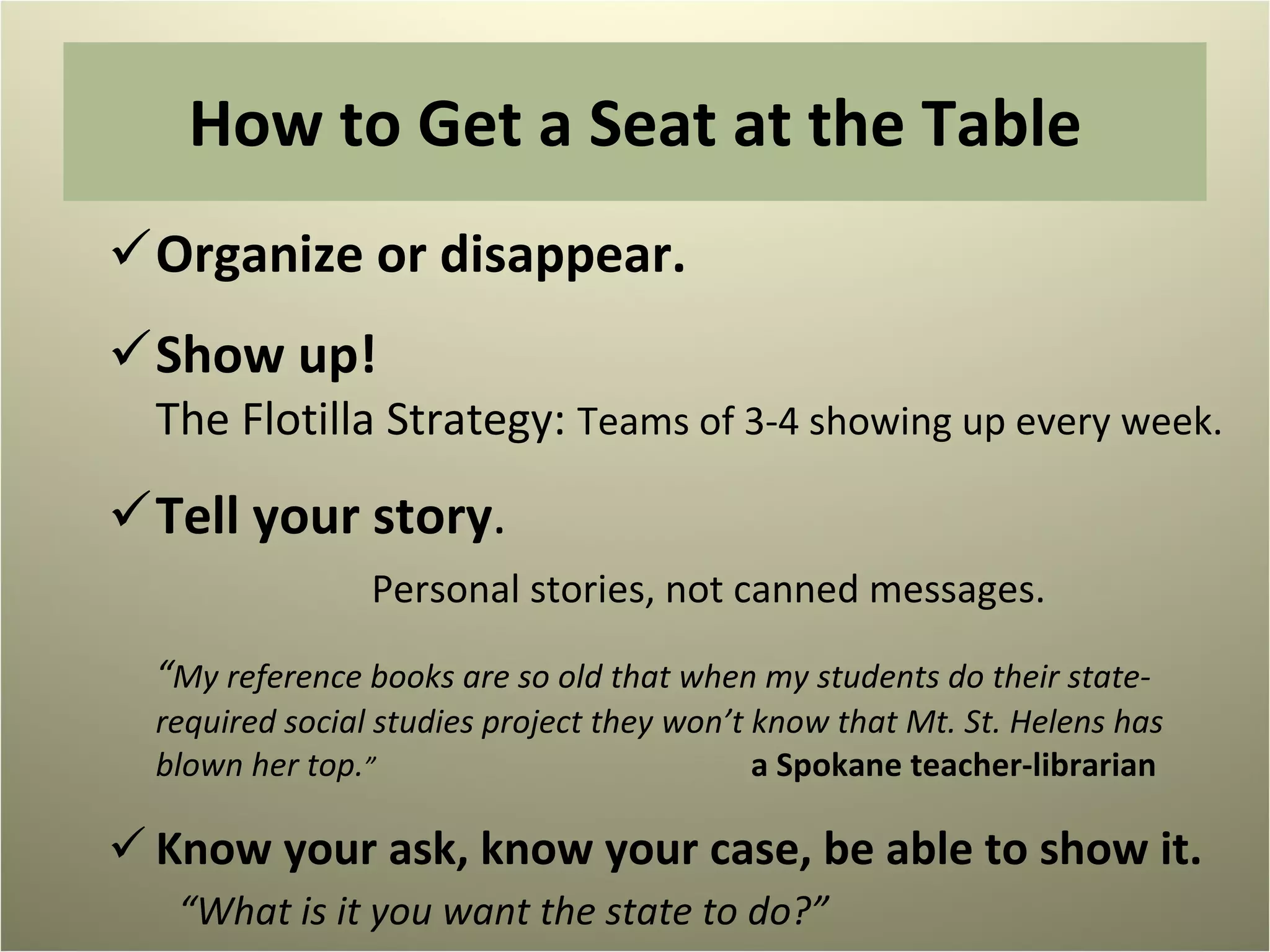 How to Get a Seat at the Table Organize or disappear. Show up!  The Flotilla Strategy:  Teams of 3-4 showing up every week. Tell your story .  Personal stories, not canned messages. “ My reference books are so old that when my students do their state-required social studies project they won’t know that Mt. St. Helens has blown her top. ”    a Spokane teacher-librarian Know your ask, know your case, be able to show it.  “What is it you want the state to do?” 