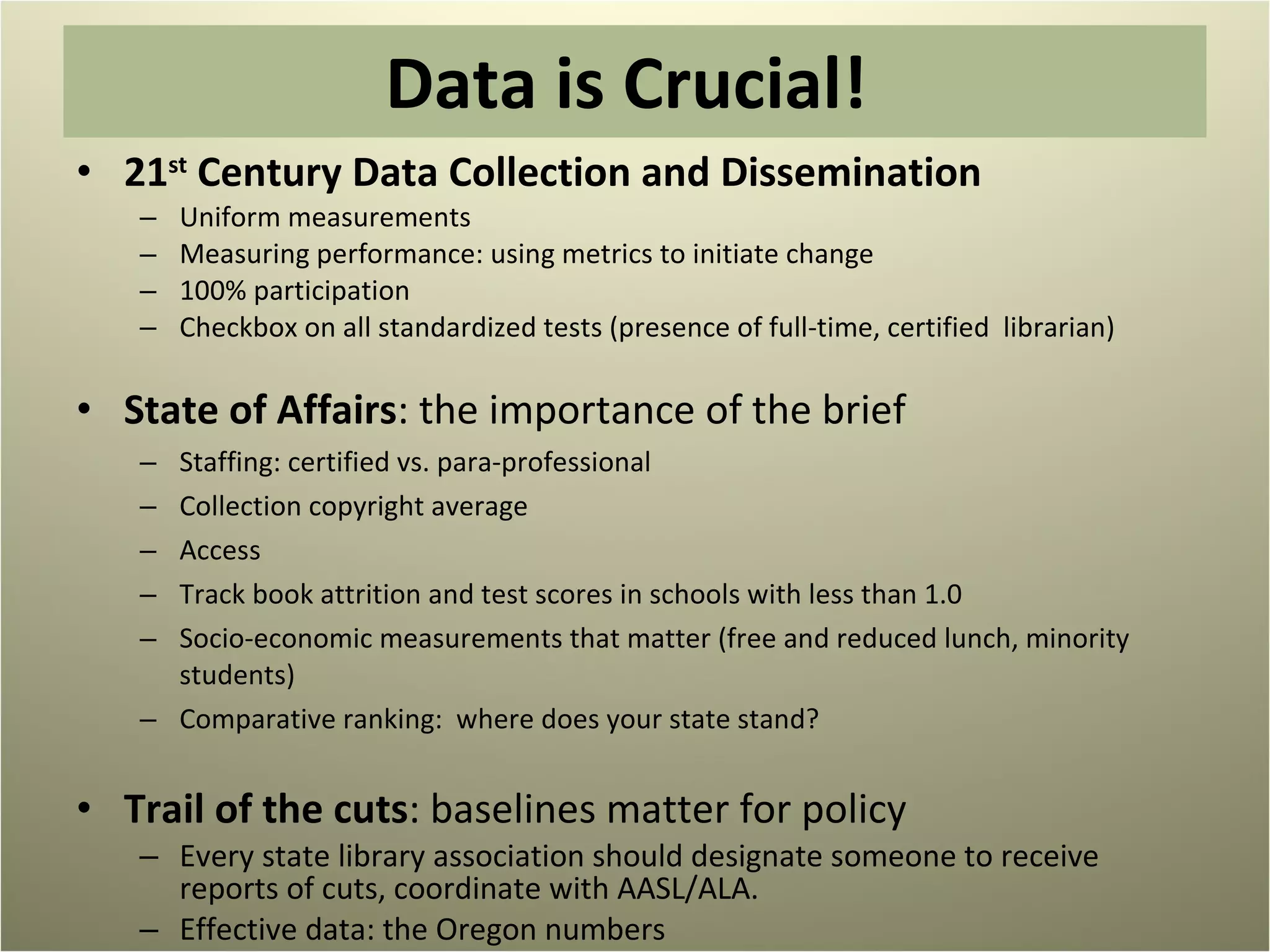 Data is Crucial!  21 st  Century Data Collection and Dissemination Uniform measurements Measuring performance: using metrics to initiate change 100% participation Checkbox on all standardized tests (presence of full-time, certified  librarian) State of Affairs : the importance of the brief Staffing: certified vs. para-professional Collection copyright average  Access Track book attrition and test scores in schools with less than 1.0 Socio-economic measurements that matter (free and reduced lunch, minority students) Comparative ranking:  where does your state stand? Trail of the cuts : baselines matter for policy Every state library association should designate someone to receive reports of cuts, coordinate with AASL/ALA.  Effective data: the Oregon numbers 