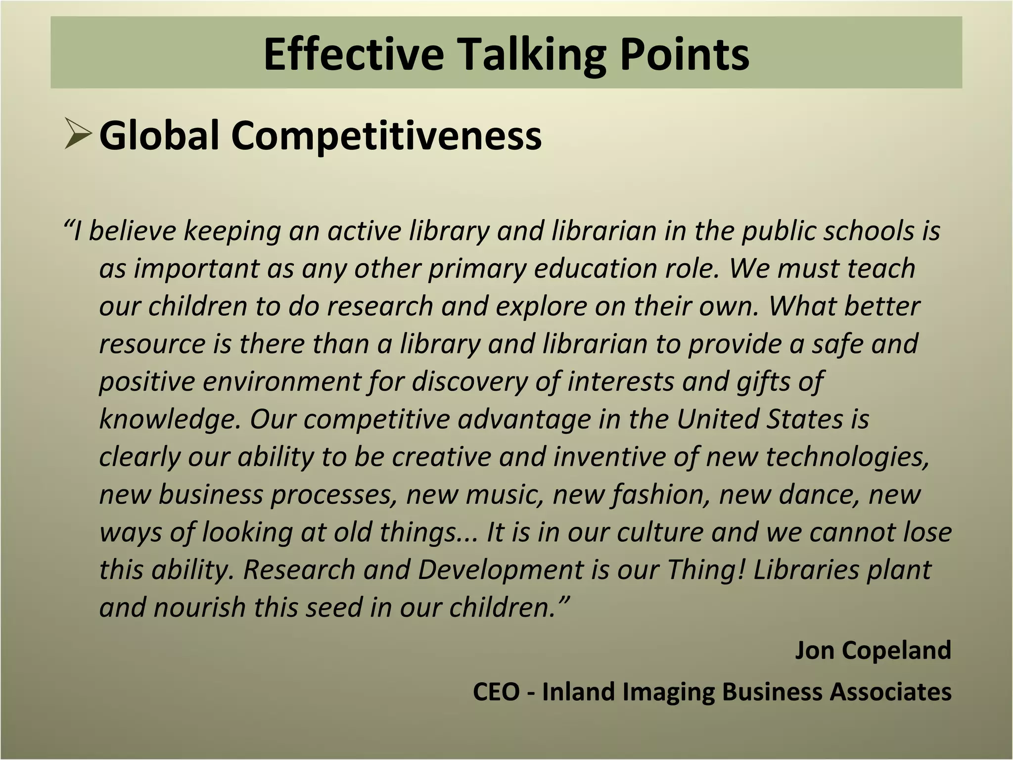 Global Competitiveness “ I believe keeping an active library and librarian in the public schools is as important as any other primary education role. We must teach our children to do research and explore on their own. What better resource is there than a library and librarian to provide a safe and positive environment for discovery of interests and gifts of knowledge. Our competitive advantage in the United States is clearly our ability to be creative and inventive of new technologies, new business processes, new music, new fashion, new dance, new ways of looking at old things... It is in our culture and we cannot lose this ability. Research and Development is our Thing! Libraries plant and nourish this seed in our children.”  Jon Copeland CEO - Inland Imaging Business Associates   Effective Talking Points 
