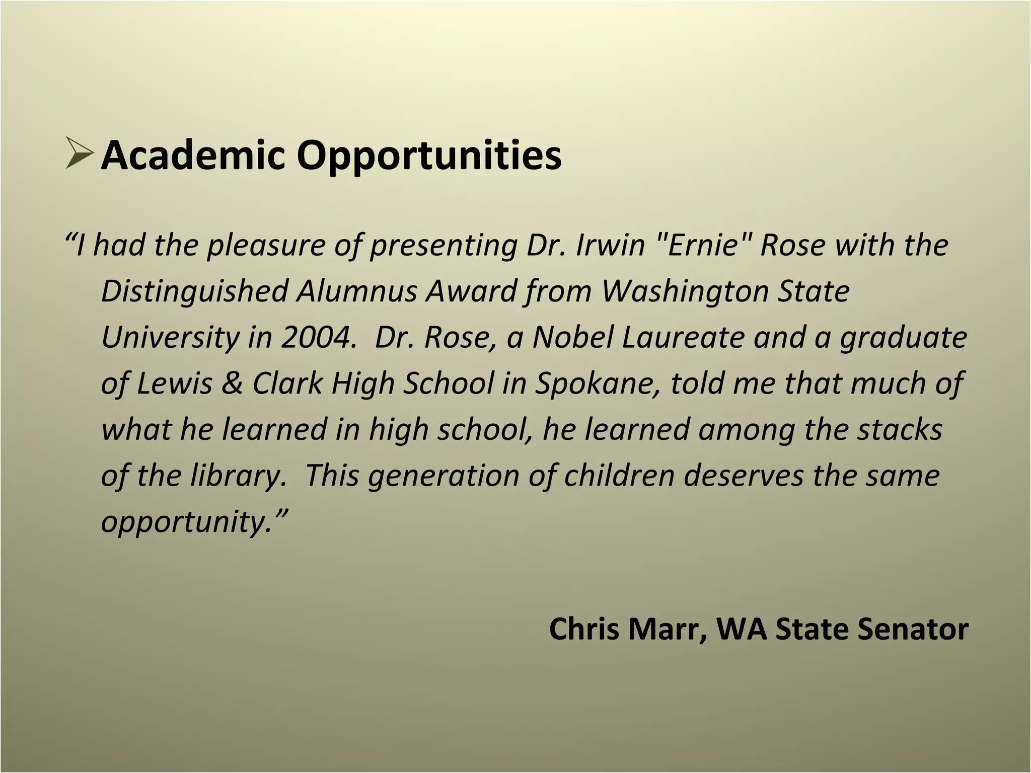 Academic Opportunities “ I had the pleasure of presenting Dr. Irwin "Ernie" Rose with the Distinguished Alumnus Award from Washington State University in 2004.  Dr. Rose, a Nobel Laureate and a graduate of Lewis & Clark High School in Spokane, told me that much of what he learned in high school, he learned among the stacks of the library.  This generation of children deserves the same opportunity.” Chris Marr, WA State Senator 